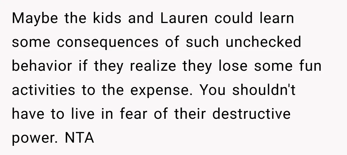 Maybe the kids and Lauren could learn some consequences of such unchecked behavior if they realize they lose some fun activities to the expense. You shouldn't have to live in...