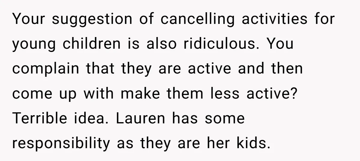 Your suggestion of cancelling activities for young children is also ridiculous. You complain that they are active and then come up with make them less active? Terrible idea. Lauren has...