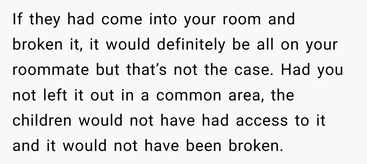 If they had come into your room and broken it, it would definitely be all on your roommate but that’s not the case. Had you not left it out in...
