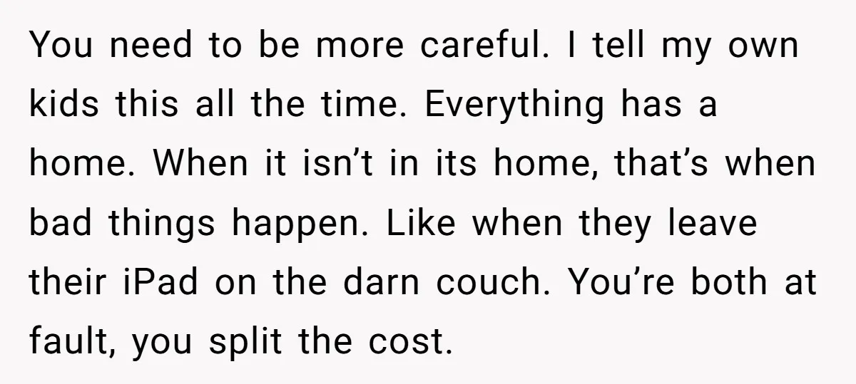 You need to be more careful. I tell my own kids this all the time. Everything has a home. When it isn’t in its home, that’s when bad things happen....