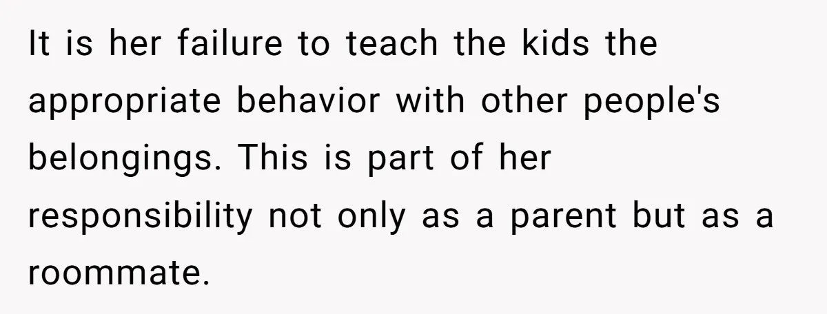 It is her failure to teach the kids the appropriate behavior with other people's belongings. This is part of her responsibility not only as a parent but as a roommate.