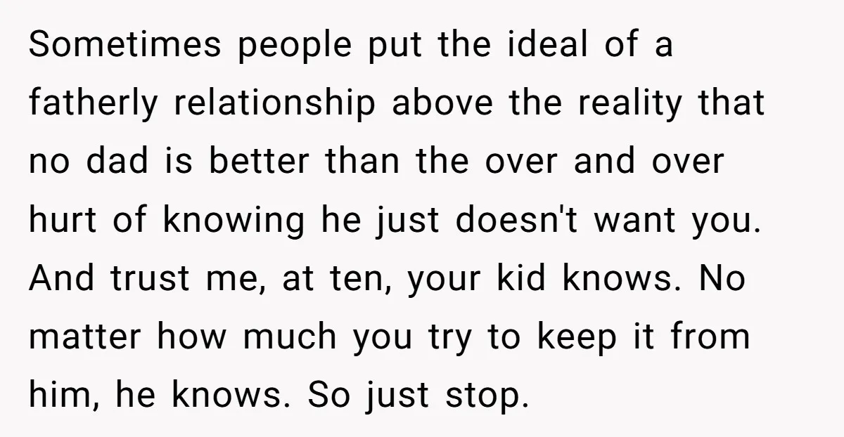 Sometimes people put the ideal of a fatherly relationship above the reality that no dad is better than the over and over hurt of knowing he just doesn't want you....