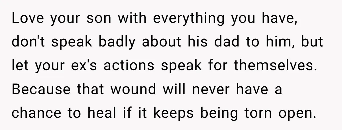 Love your son with everything you have, don't speak badly about his dad to him, but let your ex's actions speak for themselves. Because that wound will never have a...