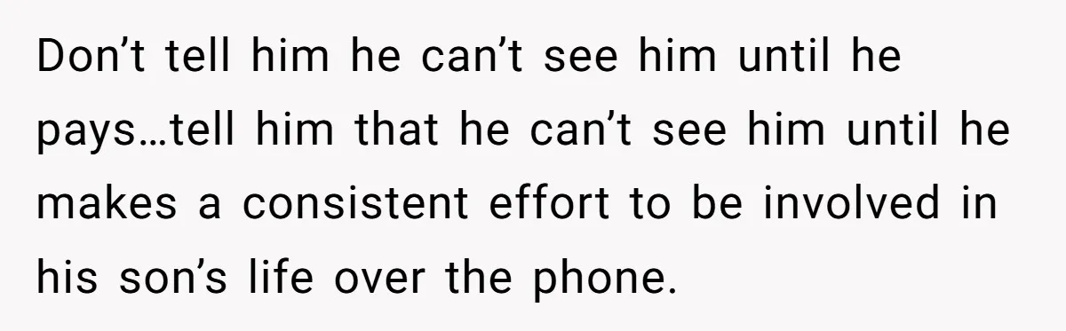 Don’t tell him he can’t see him until he pays…tell him that he can’t see him until he makes a consistent effort to be involved in his son’s life over...