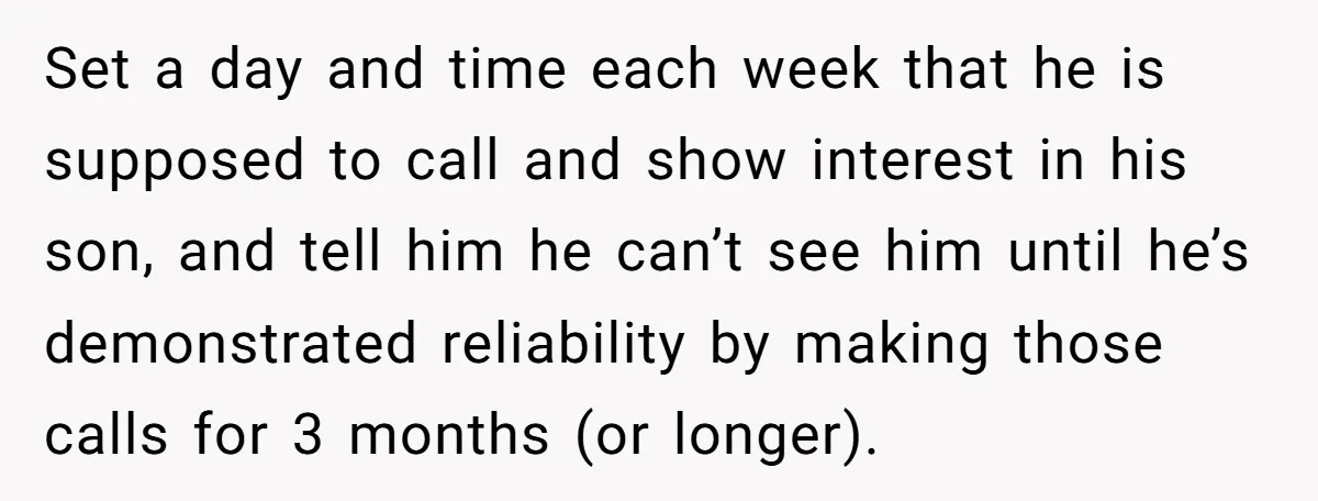 Set a day and time each week that he is supposed to call and show interest in his son, and tell him he can’t see him until he’s demonstrated reliability...