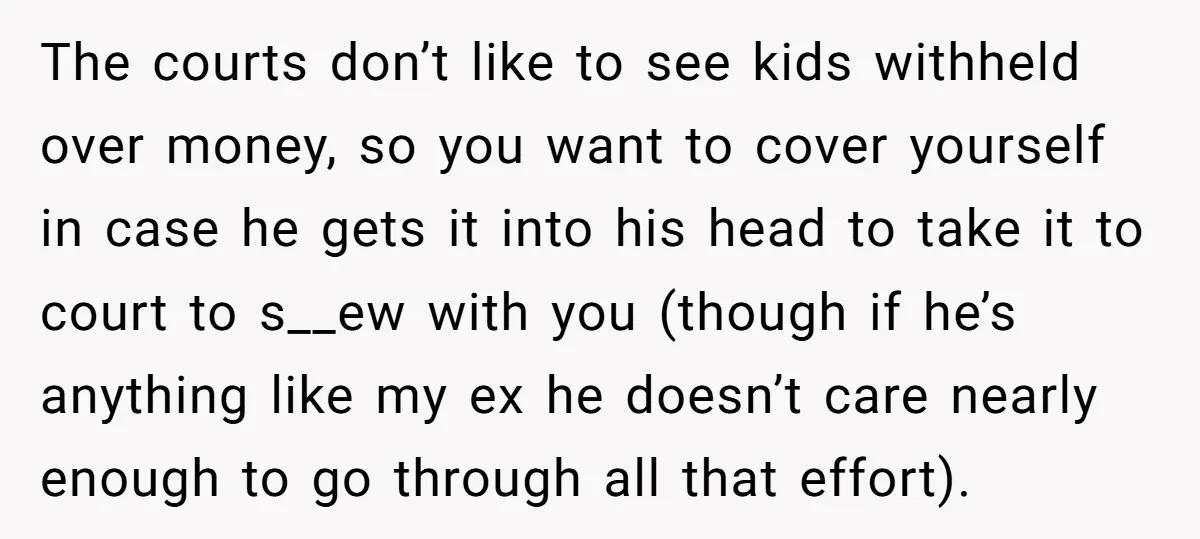 The courts don’t like to see kids withheld over money, so you want to cover yourself in case he gets it into his head to take it to court to...