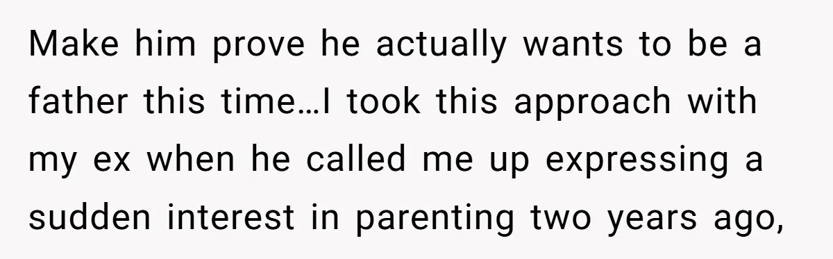 Make him prove he actually wants to be a father this time…I took this approach with my ex when he called me up expressing a sudden interest in parenting two...