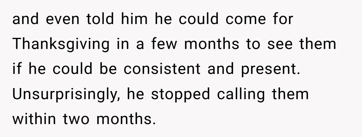 and even told him he could come for Thanksgiving in a few months to see them if he could be consistent and present. Unsurprisingly, he stopped calling them within two...