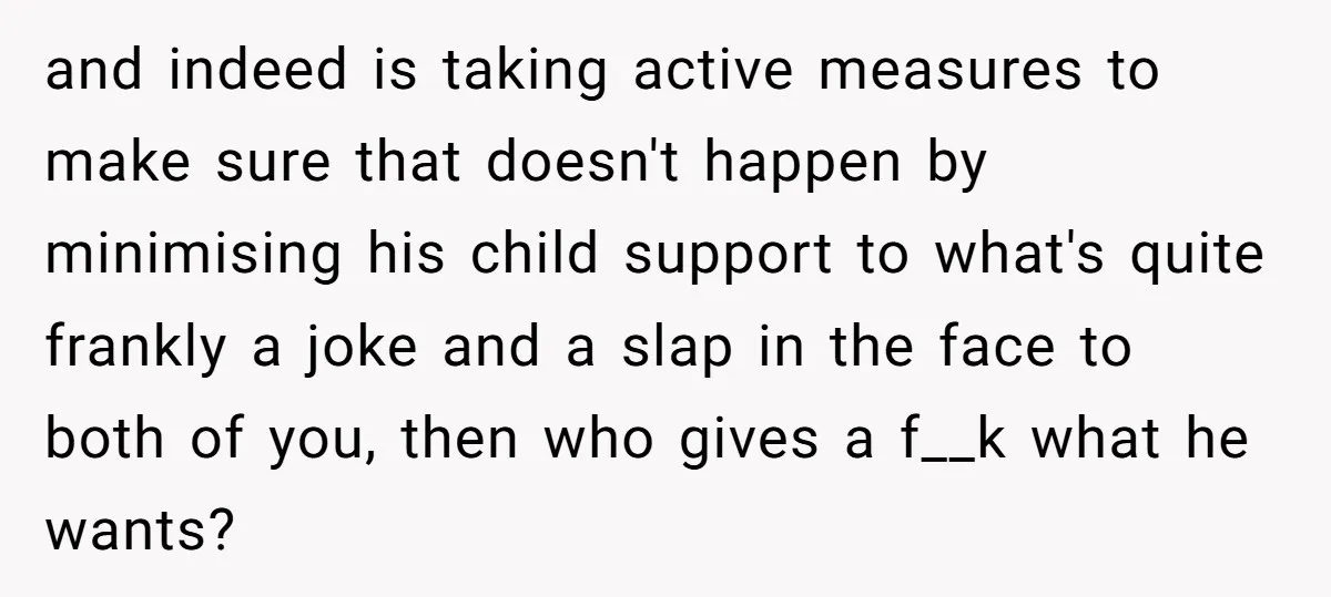 and indeed is taking active measures to make sure that doesn't happen by minimising his child support to what's quite frankly a joke and a slap in the face to...