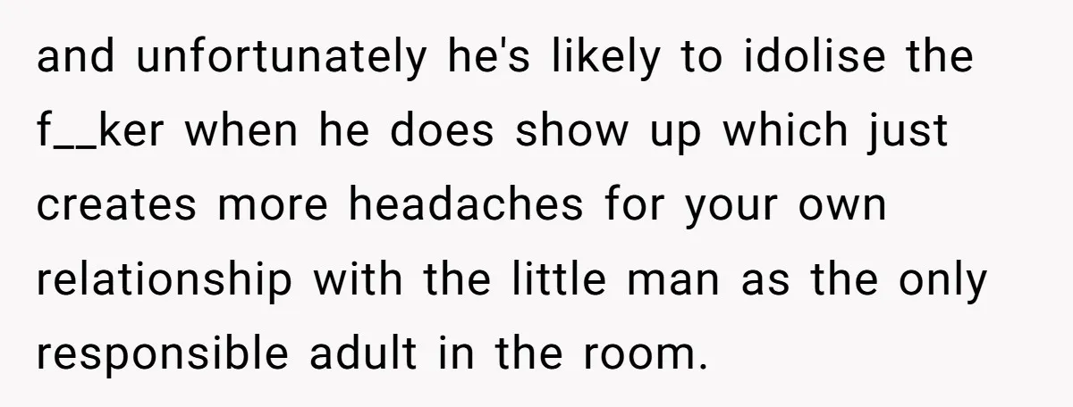 and unfortunately he's likely to idolise the f__ker when he does show up which just creates more headaches for your own relationship with the little man as the only responsible...