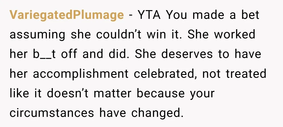 VariegatedPlumage − YTA You made a bet assuming she couldn’t win it. She worked her b__t off and did. She deserves to have her accomplishment celebrated, not treated like it...