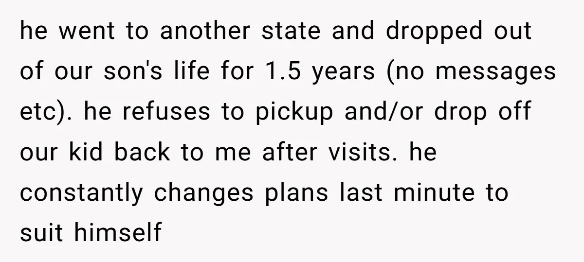 he went to another state and dropped out of our son's life for 1.5 years (no messages etc). he refuses to pickup and/or drop off our kid back to me...