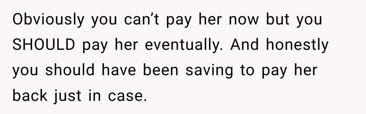 Obviously you can’t pay her now but you SHOULD pay her eventually. And honestly you should have been saving to pay her back just in case.