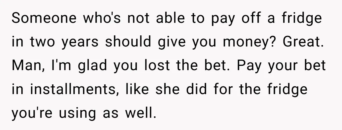 Someone who's not able to pay off a fridge in two years should give you money? Great. Man, I'm glad you lost the bet. Pay your bet in installments, like...