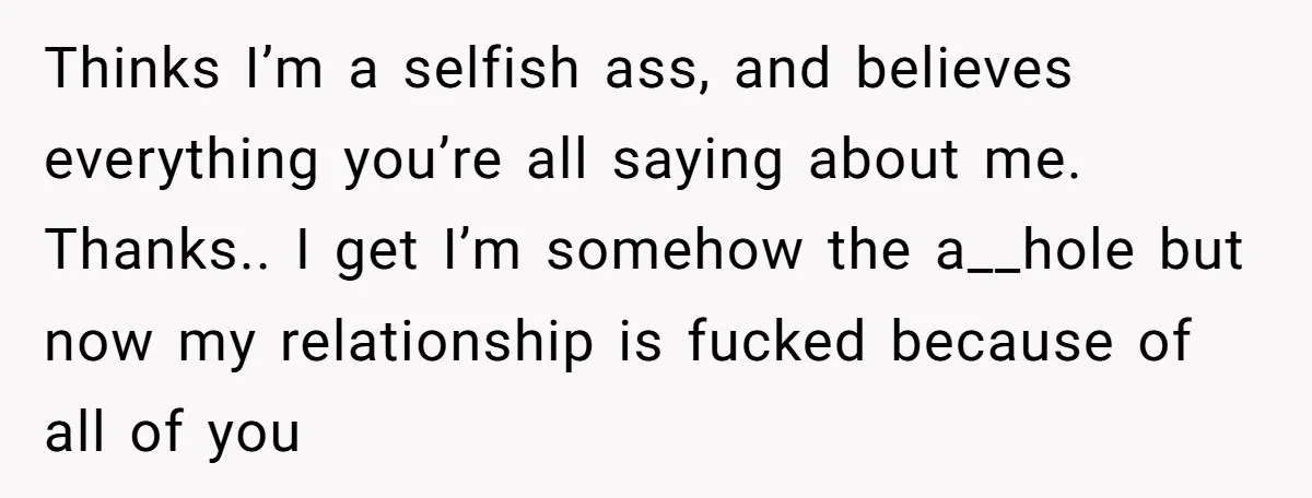 Thinks I’m a selfish ass, and believes everything you’re all saying about me. Thanks.. I get I’m somehow the a__hole but now my relationship is fucked because of all of...