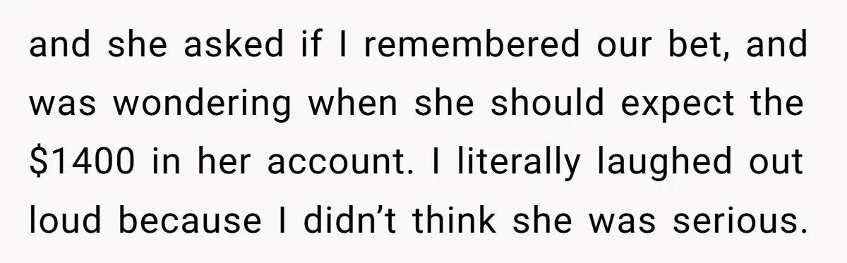 and she asked if I remembered our bet, and was wondering when she should expect the $1400 in her account. I literally laughed out loud because I didn’t think she...