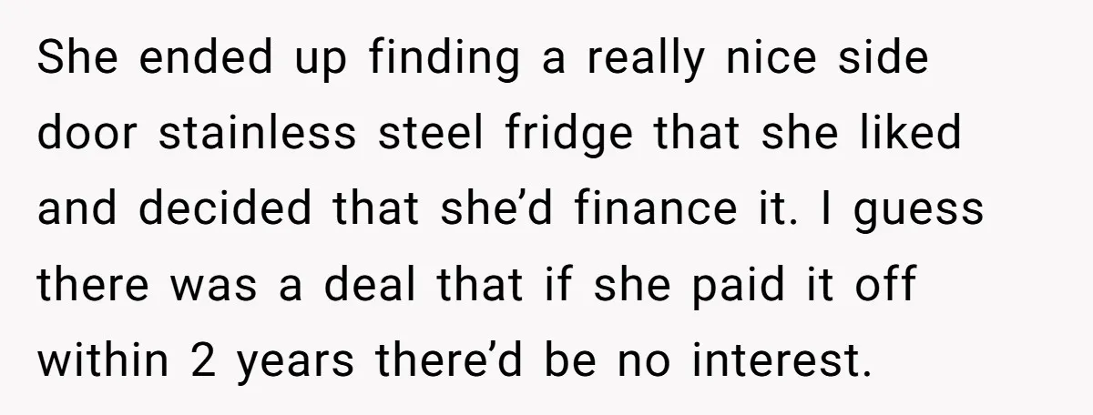 She ended up finding a really nice side door stainless steel fridge that she liked and decided that she’d finance it. I guess there was a deal that if she...