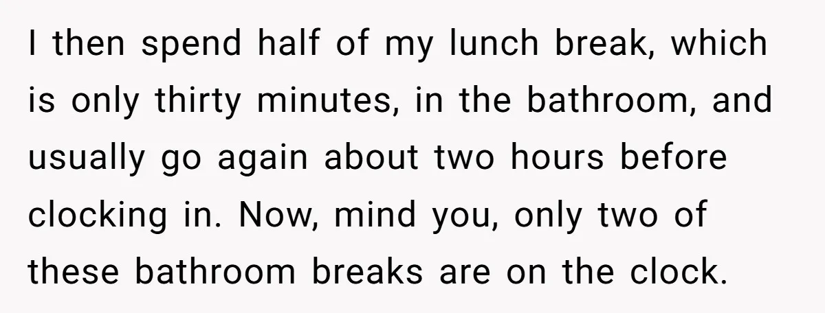I then spend half of my lunch break, which is only thirty minutes, in the bathroom, and usually go again about two hours before clocking in. Now, mind you, only...