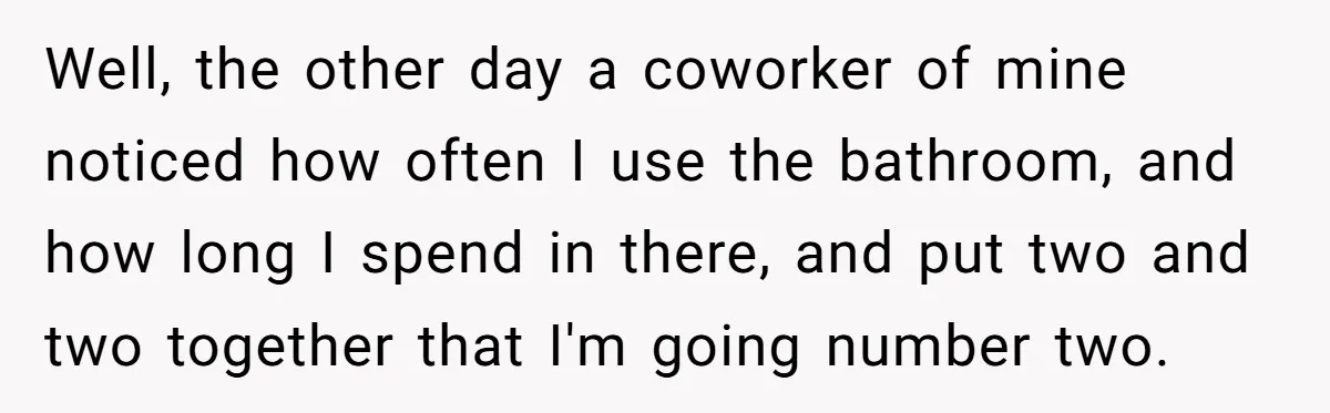 Well, the other day a coworker of mine noticed how often I use the bathroom, and how long I spend in there, and put two and two together that I'm...