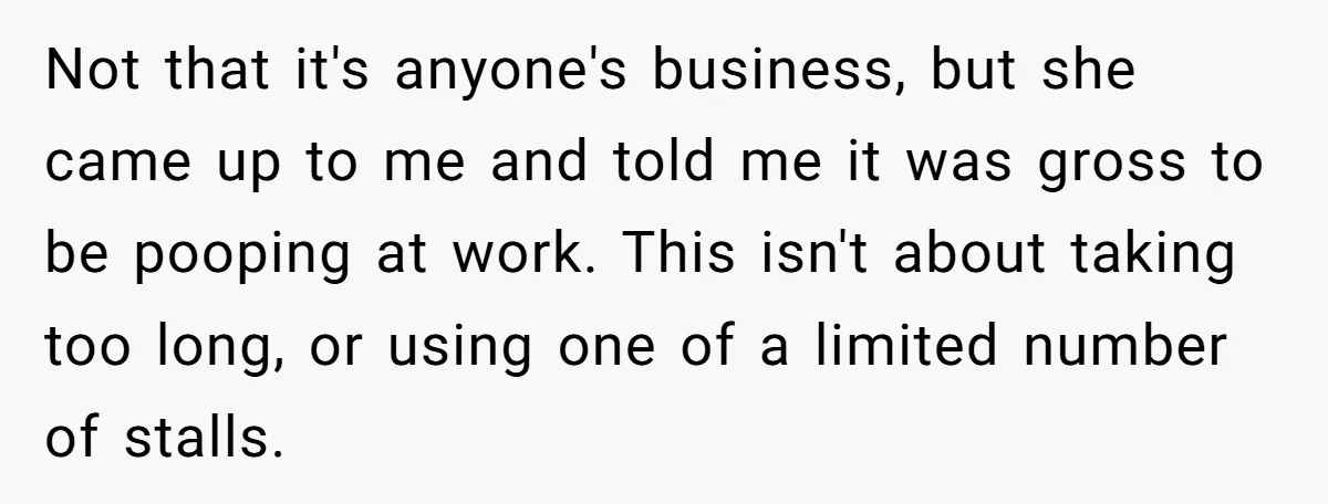 Not that it's anyone's business, but she came up to me and told me it was gross to be pooping at work. This isn't about taking too long, or using...