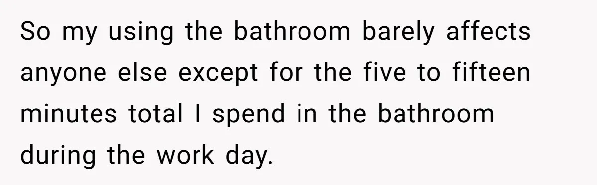 So my using the bathroom barely affects anyone else except for the five to fifteen minutes total I spend in the bathroom during the work day.