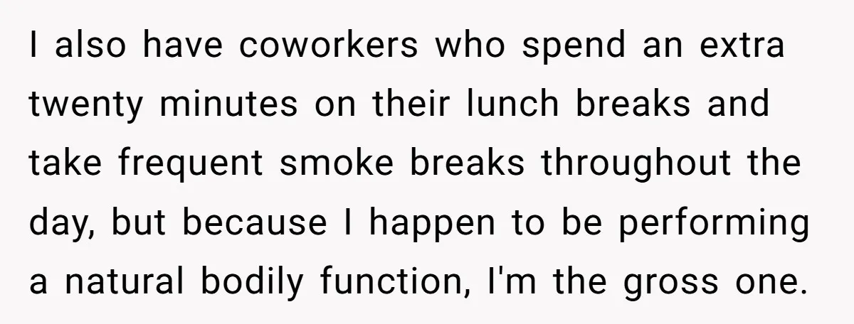 I also have coworkers who spend an extra twenty minutes on their lunch breaks and take frequent smoke breaks throughout the day, but because I happen to be performing a...