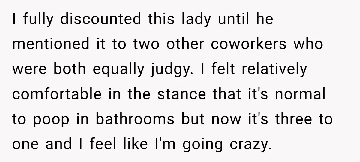 I fully discounted this lady until he mentioned it to two other coworkers who were both equally judgy. I felt relatively comfortable in the stance that it's normal to poop...