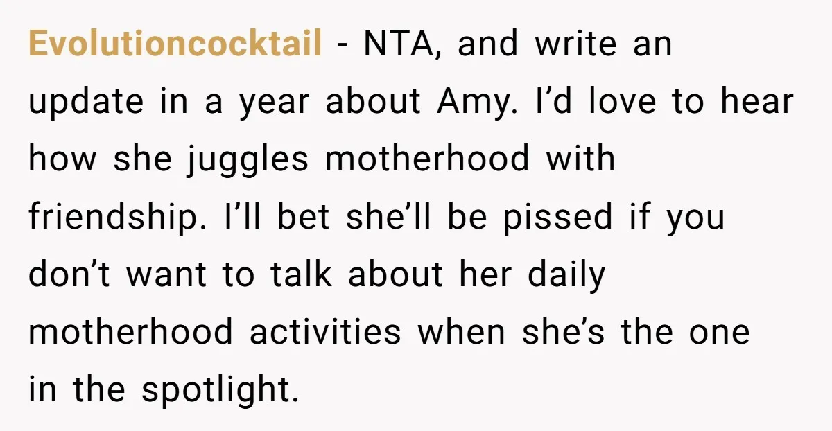 Evolutioncocktail − NTA, and write an update in a year about Amy. I’d love to hear how she juggles motherhood with friendship. I’ll bet she’ll be pissed if you don’t...