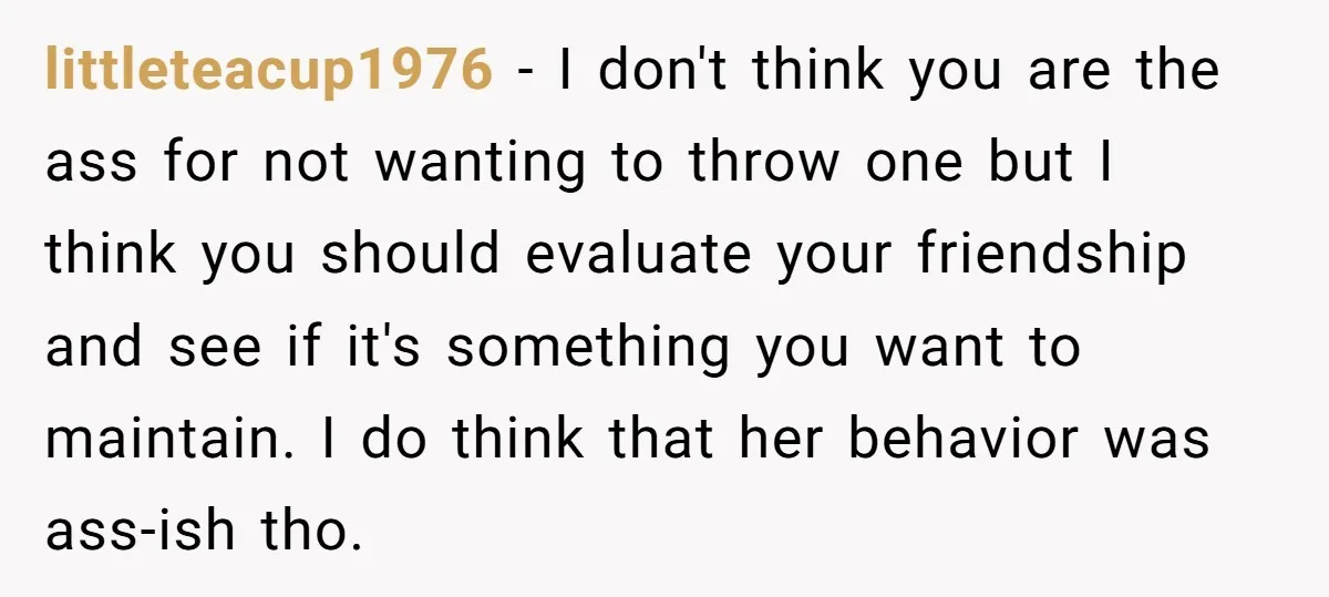 littleteacup1976 − I don't think you are the ass for not wanting to throw one but I think you should evaluate your friendship and see if it's something you want...