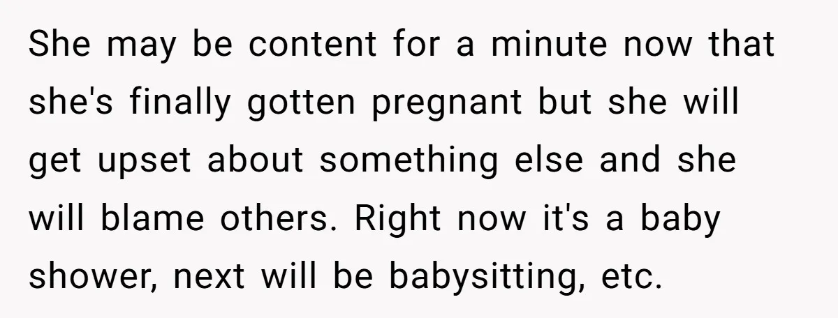 She may be content for a minute now that she's finally gotten pregnant but she will get upset about something else and she will blame others. Right now it's a...
