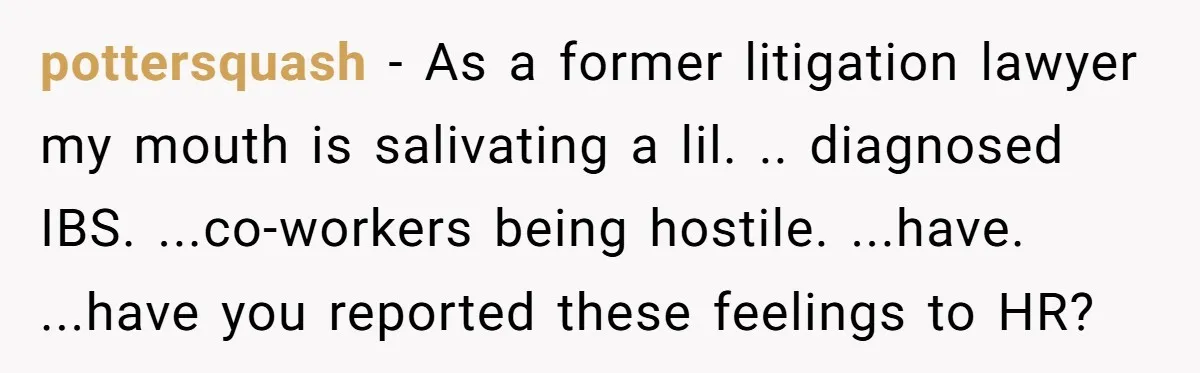 pottersquash − As a former litigation lawyer my mouth is salivating a lil. .. diagnosed IBS. ...co-workers being hostile. ...have. ...have you reported these feelings to HR?