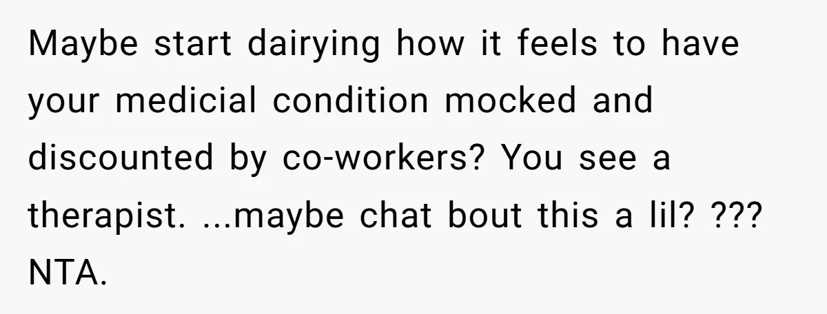 Maybe start dairying how it feels to have your medicial condition mocked and discounted by co-workers? You see a therapist. ...maybe chat bout this a lil? ??? NTA.