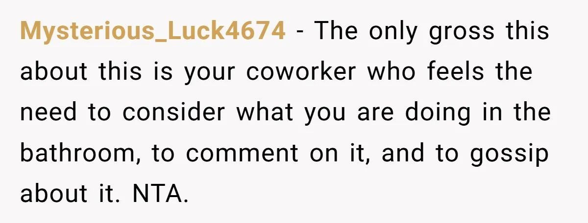 Mysterious_Luck4674 − The only gross this about this is your coworker who feels the need to consider what you are doing in the bathroom, to comment on it, and to...