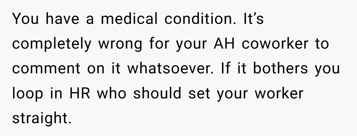 You have a medical condition. It’s completely wrong for your AH coworker to comment on it whatsoever. If it bothers you loop in HR who should set your worker straight.