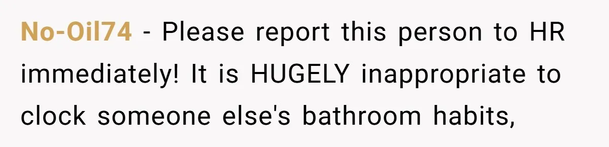 No-Oil74 − Please report this person to HR immediately! It is HUGELY inappropriate to clock someone else's bathroom habits,