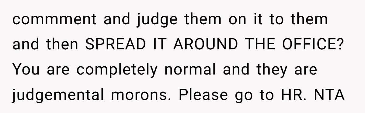 commment and judge them on it to them and then SPREAD IT AROUND THE OFFICE? You are completely normal and they are judgemental morons. Please go to HR. NTA