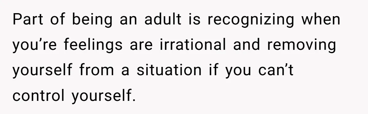 Part of being an adult is recognizing when you’re feelings are irrational and removing yourself from a situation if you can’t control yourself.