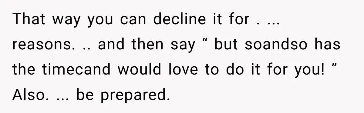 That way you can decline it for . ... reasons. .. and then say “ but soandso has the timecand would love to do it for you! ” Also. ......