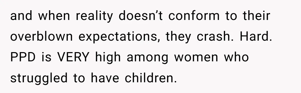 and when reality doesn’t conform to their overblown expectations, they crash. Hard. PPD is VERY high among women who struggled to have children.