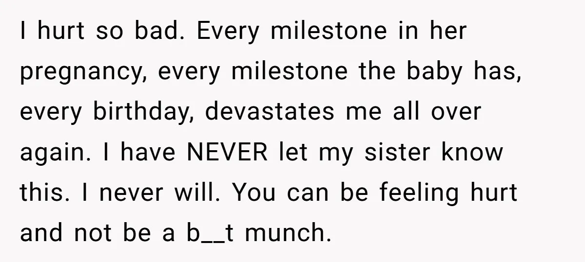 I hurt so bad. Every milestone in her pregnancy, every milestone the baby has, every birthday, devastates me all over again. I have NEVER let my sister know this. I...