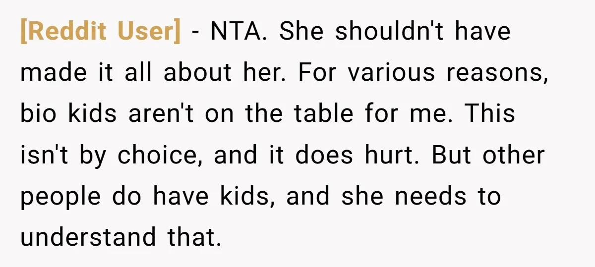 [Reddit User] − NTA. She shouldn't have made it all about her. For various reasons, bio kids aren't on the table for me. This isn't by choice, and it does...