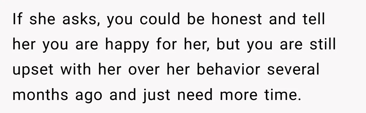 If she asks, you could be honest and tell her you are happy for her, but you are still upset with her over her behavior several months ago and just...