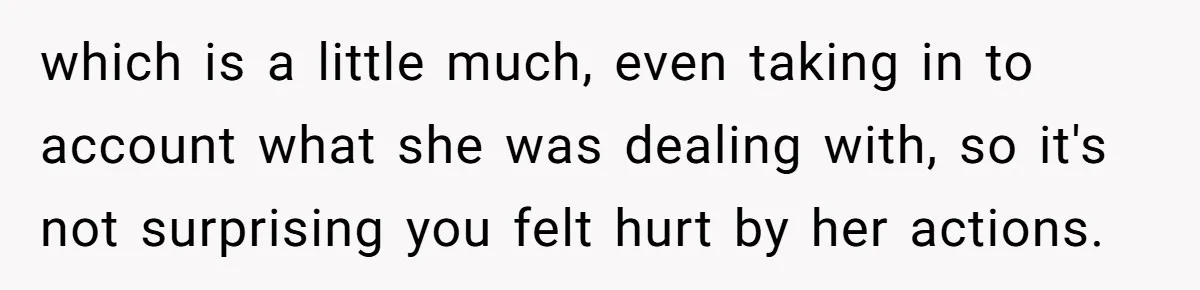 which is a little much, even taking in to account what she was dealing with, so it's not surprising you felt hurt by her actions.