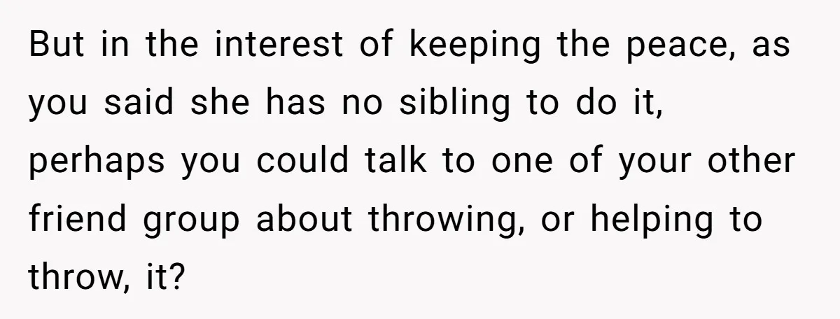 But in the interest of keeping the peace, as you said she has no sibling to do it, perhaps you could talk to one of your other friend group about...