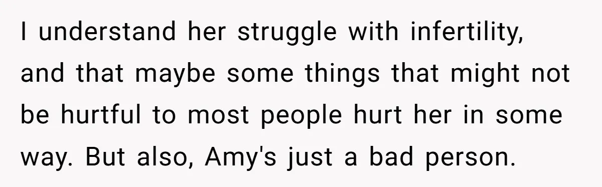 I understand her struggle with infertility, and that maybe some things that might not be hurtful to most people hurt her in some way. But also, Amy's just a bad...