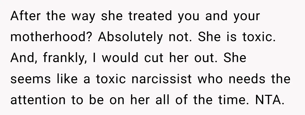 After the way she treated you and your motherhood? Absolutely not. She is toxic. And, frankly, I would cut her out. She seems like a toxic narcissist who needs the...
