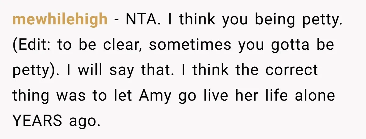 mewhilehigh − NTA. I think you being petty. (Edit: to be clear, sometimes you gotta be petty). I will say that. I think the correct thing was to let Amy...