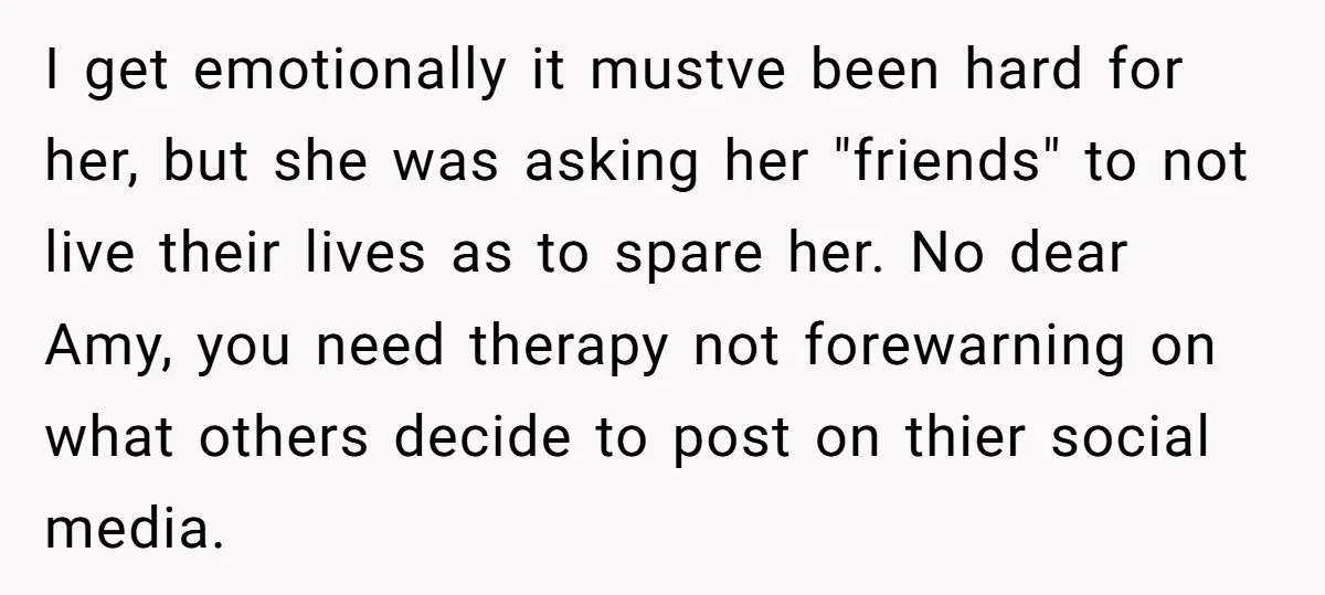 I get emotionally it mustve been hard for her, but she was asking her "friends" to not live their lives as to spare her. No dear Amy, you need therapy...