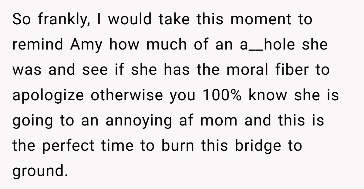So frankly, I would take this moment to remind Amy how much of an a__hole she was and see if she has the moral fiber to apologize otherwise you 100%...
