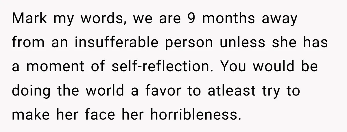 Mark my words, we are 9 months away from an insufferable person unless she has a moment of self-reflection. You would be doing the world a favor to atleast try...
